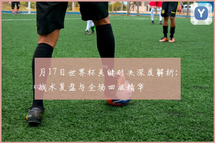 月17日世界杯关键对决深度解析：战术复盘与全场回放精华