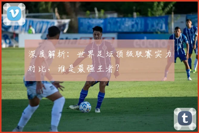 深度解析:世界足坛顶级联赛实力对比,谁是最强王者?