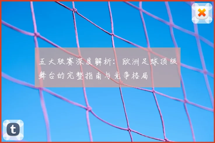 五大联赛深度解析：欧洲足球顶级舞台的完整指南与竞争格局