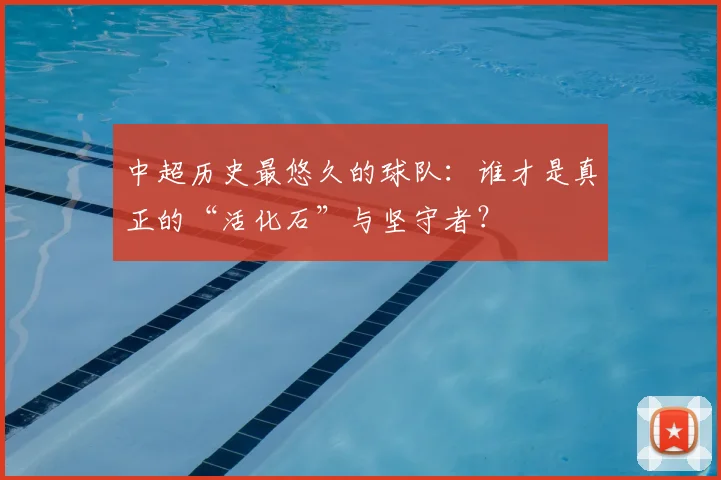 中超历史最悠久的球队：谁才是真正的“活化石”与坚守者？