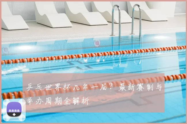 乒乓世界杯几年一届？最新赛制与举办周期全解析