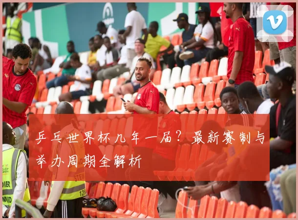 乒乓世界杯几年一届？最新赛制与举办周期全解析