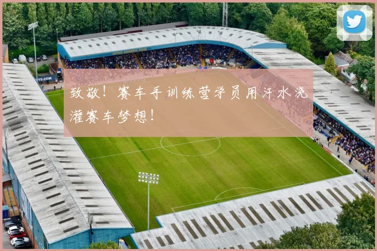 致敬!赛车手训练营学员用汗水浇灌赛车梦想!