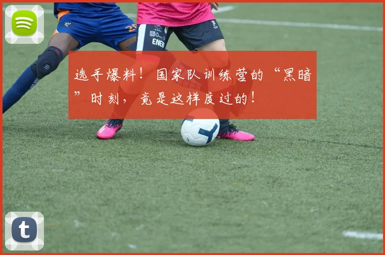 选手爆料！国家队训练营的“黑暗”时刻，竟是这样度过的！