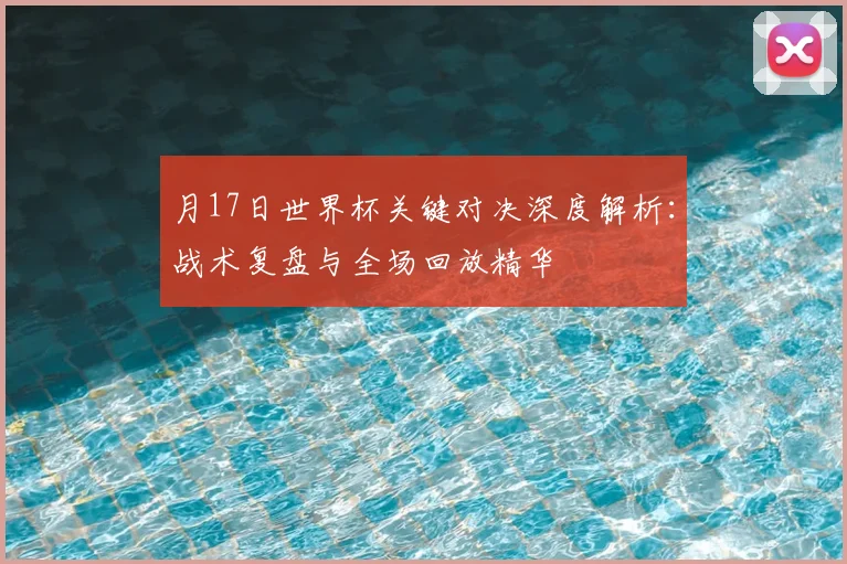 月17日世界杯关键对决深度解析:战术复盘与全场回放精华