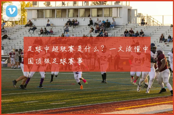 足球中超联赛是什么?一文读懂中国顶级足球赛事
